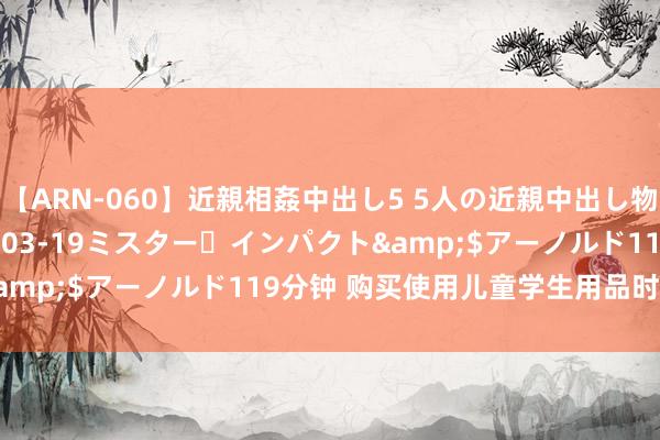 【ARN-060】近親相姦中出し5 5人の近親中出し物語</a>2008-03-19ミスター・インパクト&$アーノルド119分钟 购买使用儿童学生用品时刺眼这几点