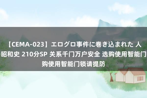 【CEMA-023】エログロ事件に巻き込まれた 人妻たちの昭和史 210分SP 关系千门万户安全 选购使用智能门锁请提防