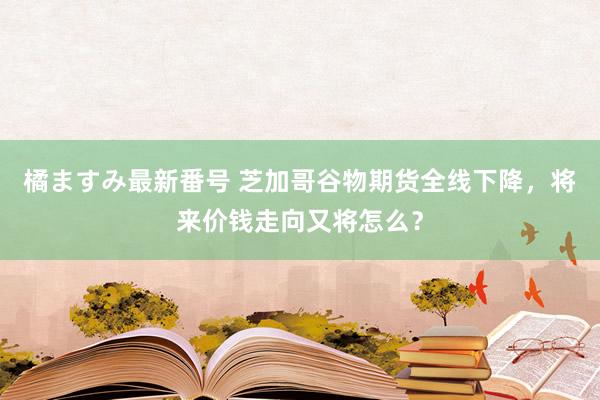 橘ますみ最新番号 芝加哥谷物期货全线下降，将来价钱走向又将怎么？