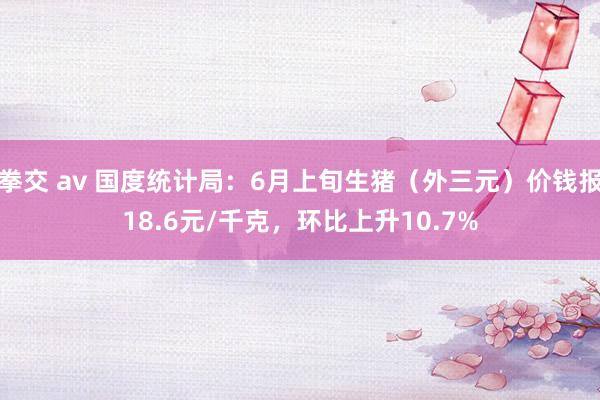 拳交 av 国度统计局：6月上旬生猪（外三元）价钱报18.6元/千克，环比上升10.7%