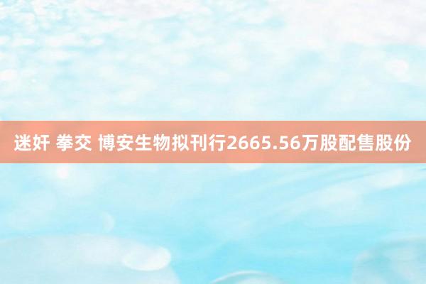 迷奸 拳交 博安生物拟刊行2665.56万股配售股份