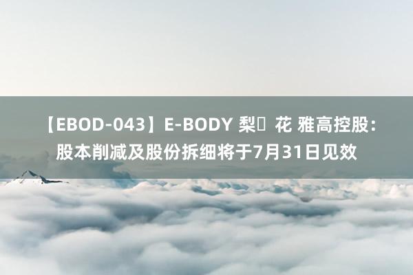 【EBOD-043】E-BODY 梨々花 雅高控股：股本削减及股份拆细将于7月31日见效