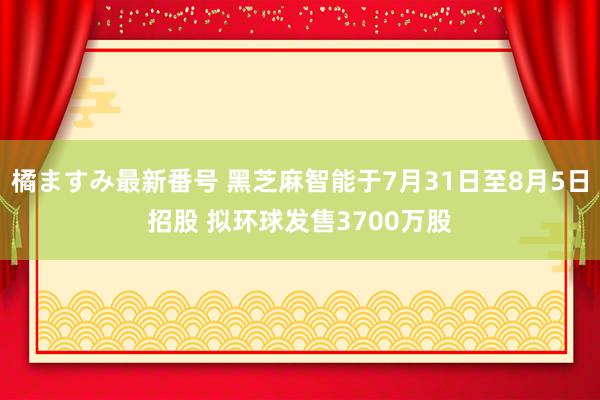 橘ますみ最新番号 黑芝麻智能于7月31日至8月5日招股 拟环球发售3700万股