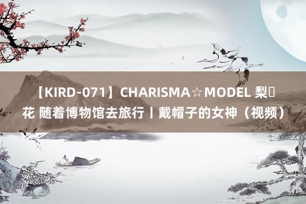 【KIRD-071】CHARISMA☆MODEL 梨々花 随着博物馆去旅行丨戴帽子的女神（视频）