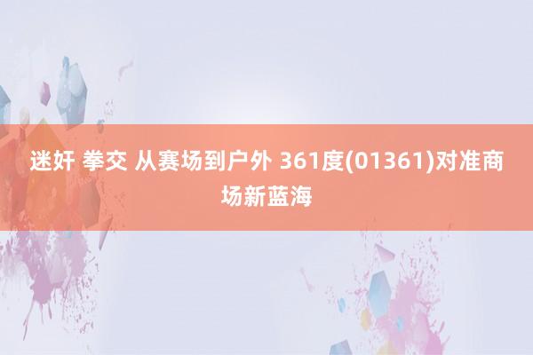 迷奸 拳交 从赛场到户外 361度(01361)对准商场新蓝海