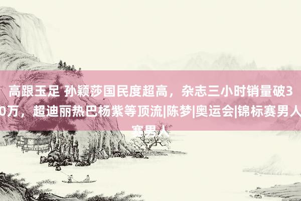 高跟玉足 孙颖莎国民度超高，杂志三小时销量破30万，超迪丽热巴杨紫等顶流|陈梦|奥运会|锦标赛男人