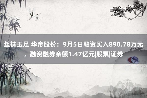 丝袜玉足 华帝股份：9月5日融资买入890.78万元，融资融券余额1.47亿元|股票|证券