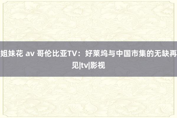 姐妹花 av 哥伦比亚TV：好莱坞与中国市集的无缺再见|tv|影视