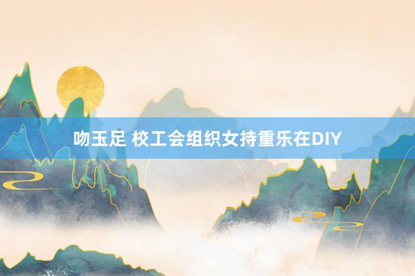 吻玉足 校工会组织女持重乐在DIY