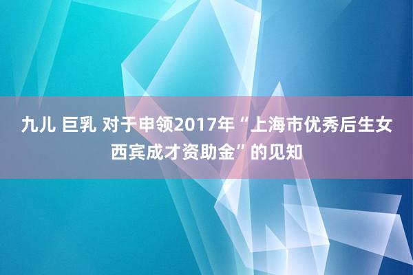 九儿 巨乳 对于申领2017年“上海市优秀后生女西宾成才资助金”的见知