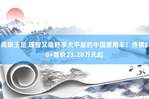 高跟玉足 理智又能舒享大平层的中国度用车！传祺E8+售价23.28万元起