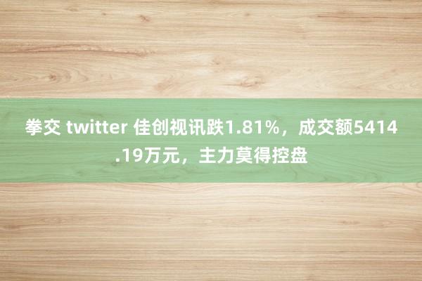 拳交 twitter 佳创视讯跌1.81%，成交额5414.19万元，主力莫得控盘