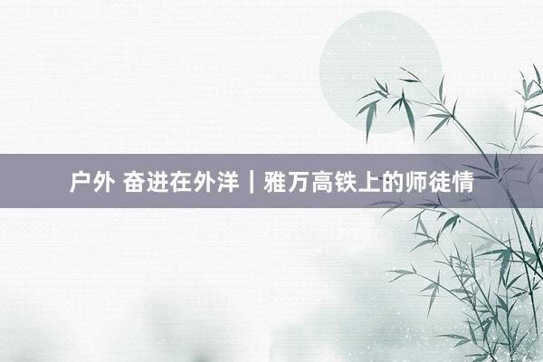 户外 奋进在外洋｜雅万高铁上的师徒情