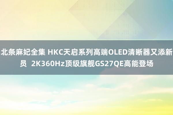 北条麻妃全集 HKC天启系列高端OLED清晰器又添新员  2K360Hz顶级旗舰GS27QE高能登场