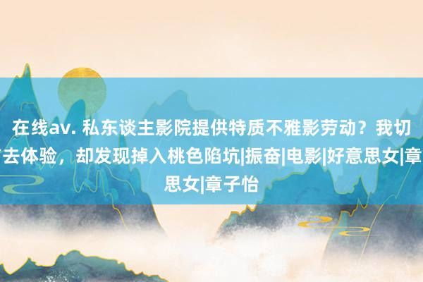 在线av. 私东谈主影院提供特质不雅影劳动？我切身前去体验，却发现掉入桃色陷坑|振奋|电影|好意思女|章子怡