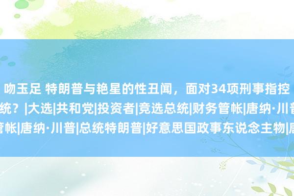 吻玉足 特朗普与艳星的性丑闻，面对34项刑事指控，或将在狱中赴任总统？|大选|共和党|投资者|竞选总统|财务管帐|唐纳·川普|总统特朗普|好意思国政事东说念主物|唐纳德·特朗普