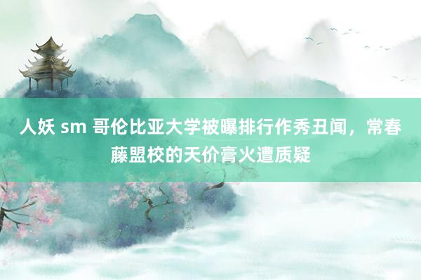 人妖 sm 哥伦比亚大学被曝排行作秀丑闻，常春藤盟校的天价膏火遭质疑