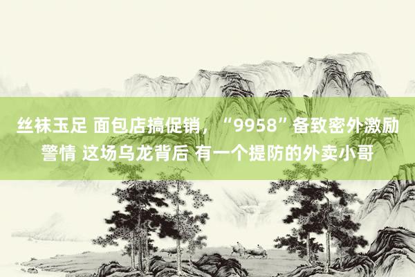 丝袜玉足 面包店搞促销，“9958”备致密外激励警情 这场乌龙背后 有一个提防的外卖小哥