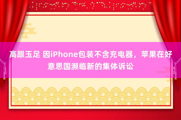 高跟玉足 因iPhone包装不含充电器，苹果在好意思国濒临新的集体诉讼