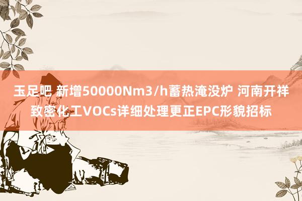 玉足吧 新增50000Nm3/h蓄热淹没炉 河南开祥致密化工VOCs详细处理更正EPC形貌招标