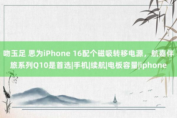 吻玉足 思为iPhone 16配个磁吸转移电源，航嘉伴旅系列Q10是首选|手机|续航|电板容量|iphone