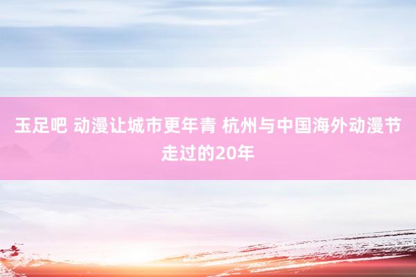 玉足吧 动漫让城市更年青 杭州与中国海外动漫节走过的20年