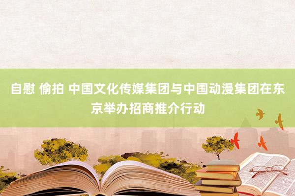 自慰 偷拍 中国文化传媒集团与中国动漫集团在东京举办招商推介行动