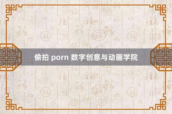 偷拍 porn 数字创意与动画学院