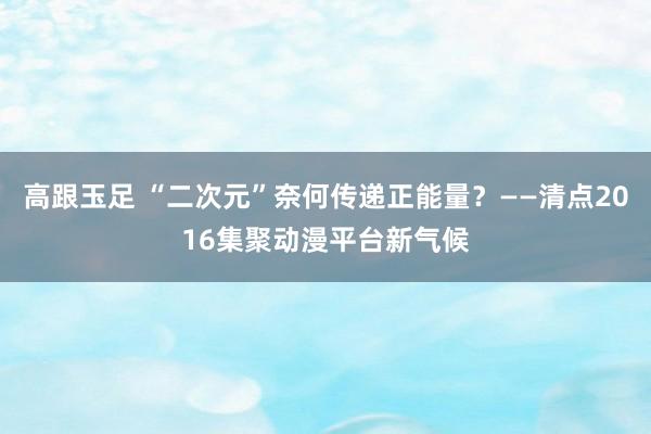 高跟玉足 “二次元”奈何传递正能量？——清点2016集聚动漫平台新气候