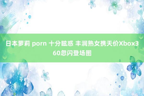 日本萝莉 porn 十分眩惑 丰润熟女携天价Xbox360忽闪登场图