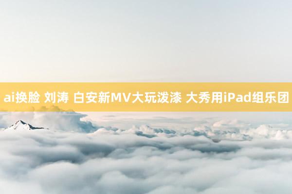 ai换脸 刘涛 白安新MV大玩泼漆 大秀用iPad组乐团