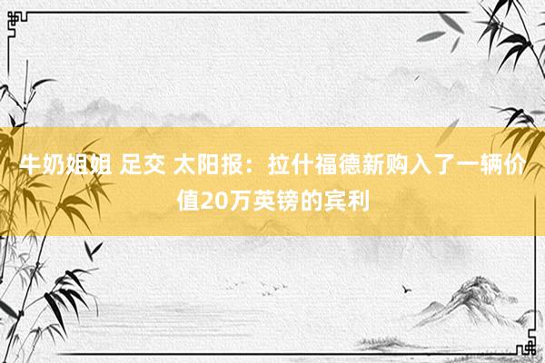 牛奶姐姐 足交 太阳报：拉什福德新购入了一辆价值20万英镑的宾利