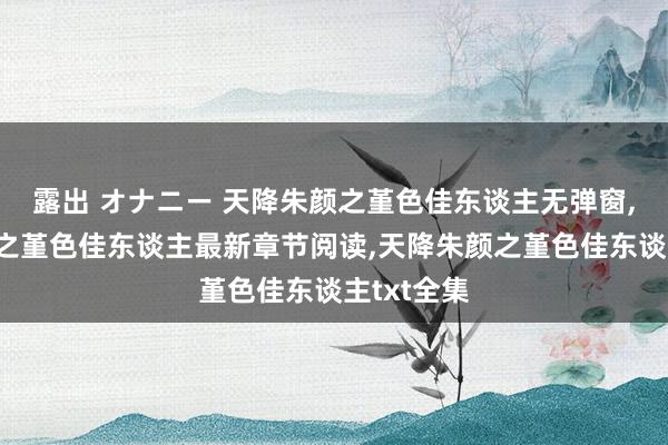 露出 オナニー 天降朱颜之堇色佳东谈主无弹窗，天降朱颜之堇色佳东谈主最新章节阅读，天降朱颜之堇色佳东谈主txt全集