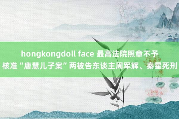 hongkongdoll face 最高法院照章不予核准“唐慧儿子案”两被告东谈主周军辉、秦星死刑