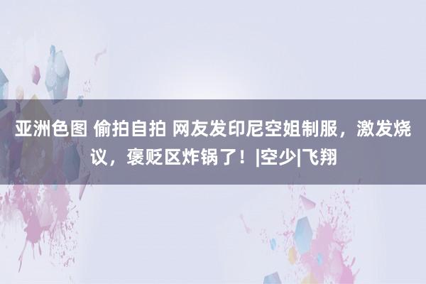 亚洲色图 偷拍自拍 网友发印尼空姐制服，激发烧议，褒贬区炸锅了！|空少|飞翔