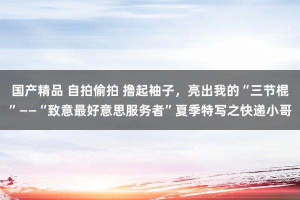 国产精品 自拍偷拍 撸起袖子，亮出我的“三节棍”——“致意最好意思服务者”夏季特写之快递小哥