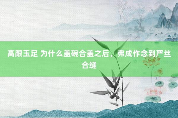 高跟玉足 为什么盖碗合盖之后，弗成作念到严丝合缝