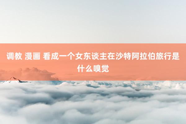调教 漫画 看成一个女东谈主在沙特阿拉伯旅行是什么嗅觉